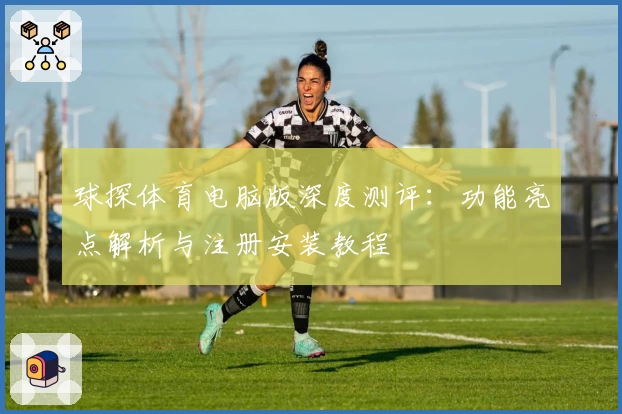 球探体育电脑版深度测评：功能亮点解析与注册安装教程