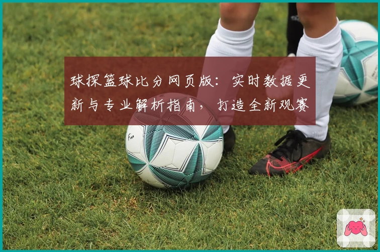 球探篮球比分网页版：实时数据更新与专业解析指南，打造全新观赛体验