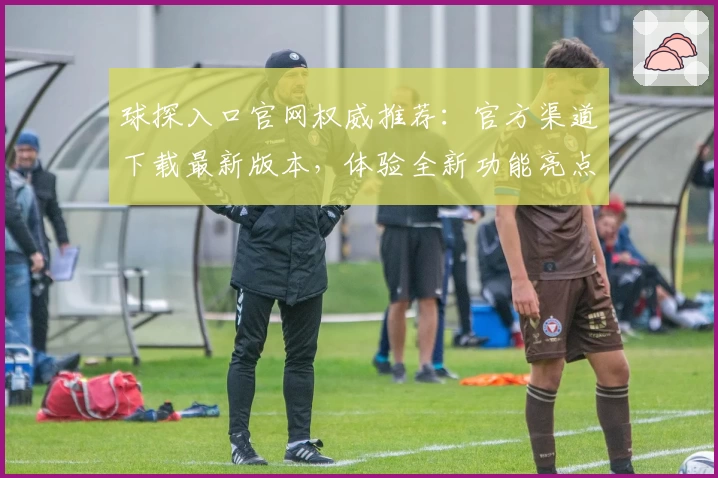 球探入口官网权威推荐：官方渠道下载最新版本，体验全新功能亮点