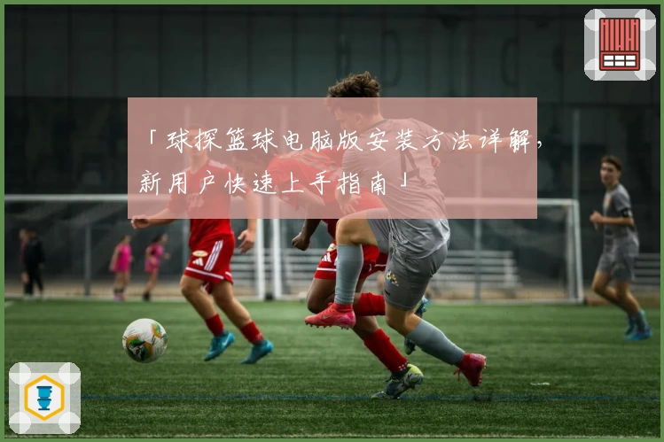 「球探篮球电脑版安装方法详解，新用户快速上手指南」