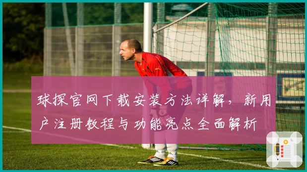 球探官网下载安装方法详解，新用户注册教程与功能亮点全面解析