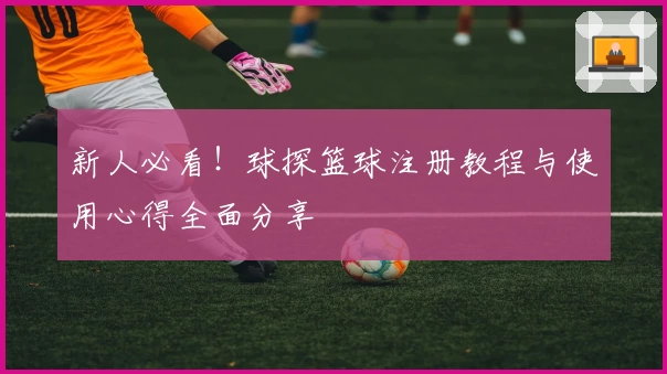 新人必看！球探篮球注册教程与使用心得全面分享