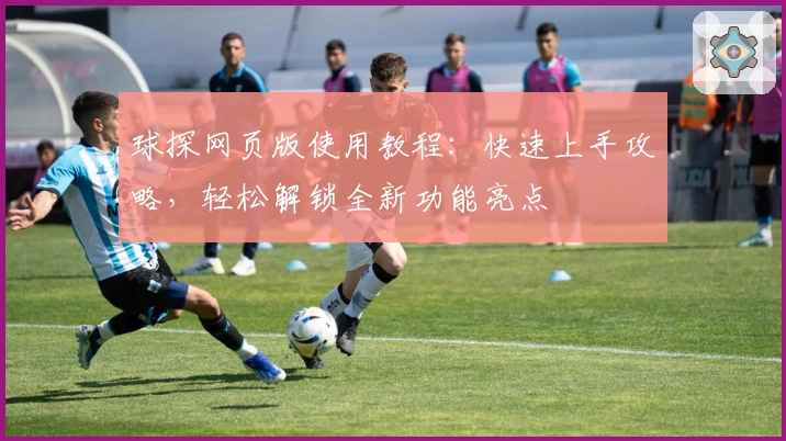球探网页版使用教程：快速上手攻略，轻松解锁全新功能亮点