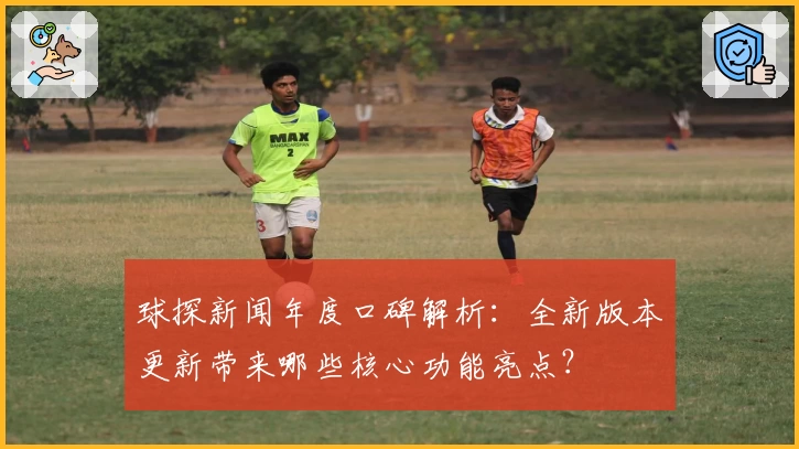 球探新闻年度口碑解析：全新版本更新带来哪些核心功能亮点？