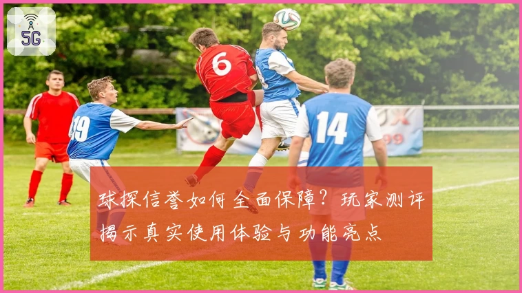 球探信誉如何全面保障？玩家测评揭示真实使用体验与功能亮点