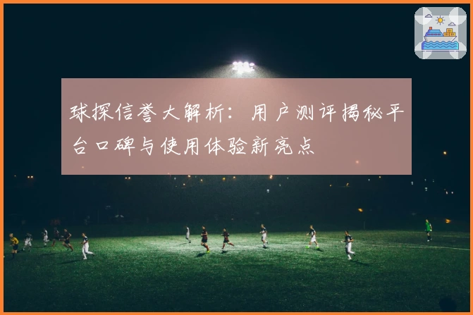 球探信誉大解析：用户测评揭秘平台口碑与使用体验新亮点