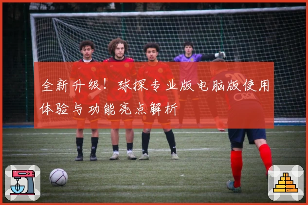 全新升级！球探专业版电脑版使用体验与功能亮点解析