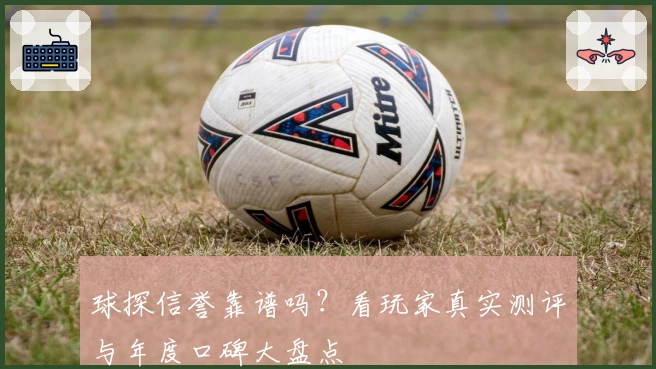 球探信誉靠谱吗？看玩家真实测评与年度口碑大盘点