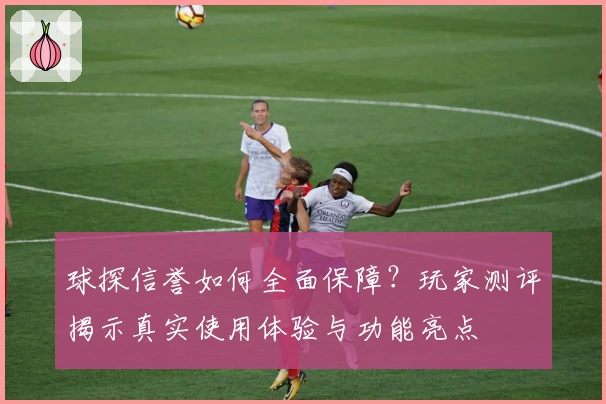 球探信誉如何全面保障？玩家测评揭示真实使用体验与功能亮点