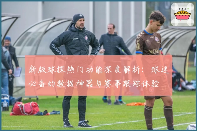 新版球探热门功能深度解析：球迷必备的数据神器与赛事跟踪体验